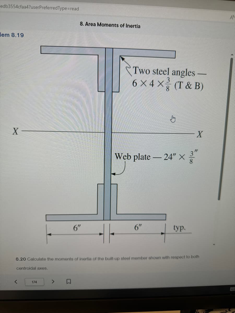 edb3554cfaa4?userPreferredType=read
em 8.19
X-
A
8. Area Moments of Inertia
Two steel angles -
6×4 × (T&B)
Web plate-24" X
X
6"
6"
typ.
8.20 Calculate the moments of inertia of the built-up steel member shown with respect to both
centroidal axes.
<
174
>
口