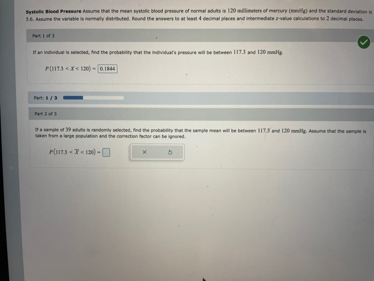 Systolic Blood Pressure Assume that the mean systolic blood pressure of normal adults is 120 millimeters of mercury (mmHg) and the standard deviation is
5.6. Assume the variable is normally distributed. Round the answers to at least 4 decimal places and intermediate z-value calculations to 2 decimal places.
Part 1 of 3
If an individual is selected, find the probability that the individual's pressure will be between 117.3 and 120 mmHg.
P(117.3 < X < 120) = 0.1844
Part: 1/3
Part 2 of 3
If a sample of 39 adults is randomly selected, find the probability that the sample mean will be between 117,3 and 120 mmHg. Assume that the sample is
taken from a large population and the correction factor can be ignored.
P(117.3 < X <120) -
X
S