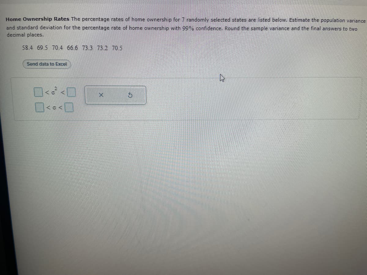Home Ownership Rates The percentage rates of home ownership for 7 randomly selected states are listed below. Estimate the population variance
and standard deviation for the percentage rate of home ownership with 99% confidence. Round the sample variance and the final answers to two
decimal places.
58.4 69.5 70.4 66.6 73.3 73.2 70.5
Send data to Excel
0< <0
0.0
X
S
4