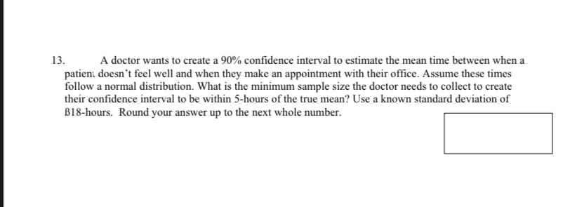 13. A doctor wants to create a 90% confidence interval to estimate the mean time between when a
patient doesn't feel well and when they make an appointment with their office. Assume these times
follow a normal distribution. What is the minimum sample size the doctor needs to collect to create
their confidence interval to be within 5-hours of the true mean? Use a known standard deviation of
B18-hours. Round your answer up to the next whole number.