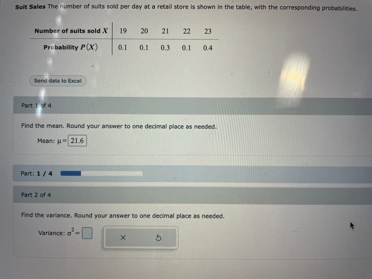 Suit Sales The number of suits sold per day at a retail store is shown in the table, with the corresponding probabilities.
Number of suits sold X
Probability P(X)
Send data to Excel
Part 1 of 4
Part: 1/4
Part 2 of 4
19 20
Find the mean. Round your answer to one decimal place as needed.
Mean: μ = 21.6
Variance: o=
21 22 23
0.1 0.1 0.3 0.1 0.4
Find the variance. Round your answer to one decimal place as needed.
X