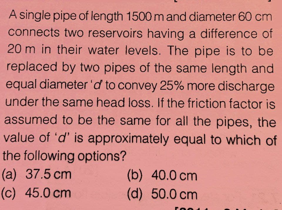 A single pipe of length 1500mand diameter 60 cm
connects two reservoirs having a difference of
20 m in their water levels. The pipe is to be
replaced by two pipes of the same length and
equal diameter 'd to convey 25% more discharge
under the same head loss. If the friction factor is
assumed to be the same for all the pipes, the
value of 'd' is approximately equal to which of
the following options?
(a) 37.5 cm
(c) 45.0 cm
(b) 40.0 cm
(d) 50.0 cm
