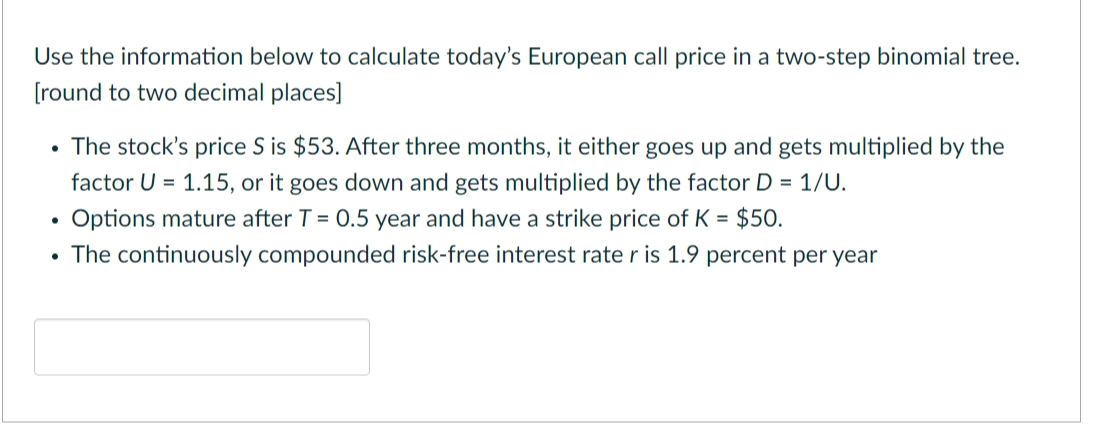Use the information below to calculate today's European call price in a two-step binomial tree.
[round to two decimal places]
The stock's price S is $53. After three months, it either goes up and gets multiplied by the
factor U = 1.15, or it goes down and gets multiplied by the factor D = 1/U.
Options mature after T = 0.5 year and have a strike price of K = $50.
The continuously compounded risk-free interest rate r is 1.9 percent per year
