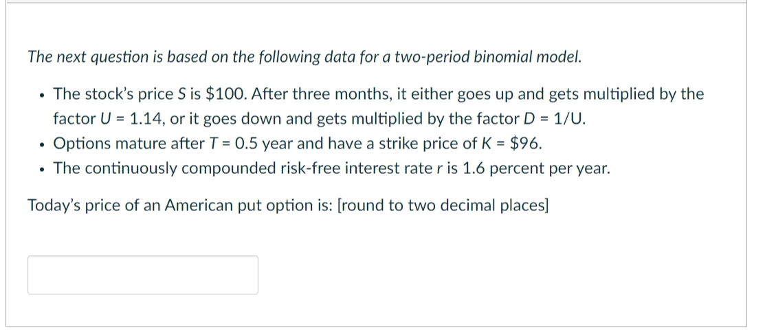 The next question is based on the following data for a two-period binomial model.
• The stock's price S is $100. After three months, it either goes up and gets multiplied by the
factor U = 1.14, or it goes down and gets multiplied by the factor D = 1/U.
Options mature after T = 0.5 year and have a strike price of K = $96.
• The continuously compounded risk-free interest rate r is 1.6 percent per year.
Today's price of an American put option is: [round to two decimal places]
