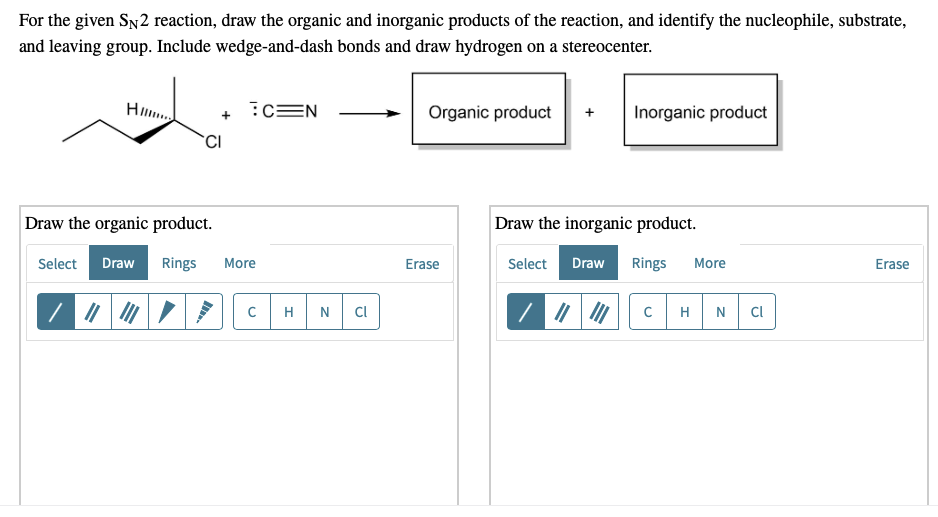 For the given SN2 reaction, draw the organic and inorganic products of the reaction, and identify the nucleophile, substrate,
and leaving group. Include wedge-and-dash bonds and draw hydrogen on a stereocenter.
Н.....
C=N
Organic product
Inorganic product
CI
Draw the organic product.
Erase
Select Draw Rings More
||||
с
H N Cl
Erase
Draw the inorganic product.
Select Draw Rings More
///
с H N
Cl