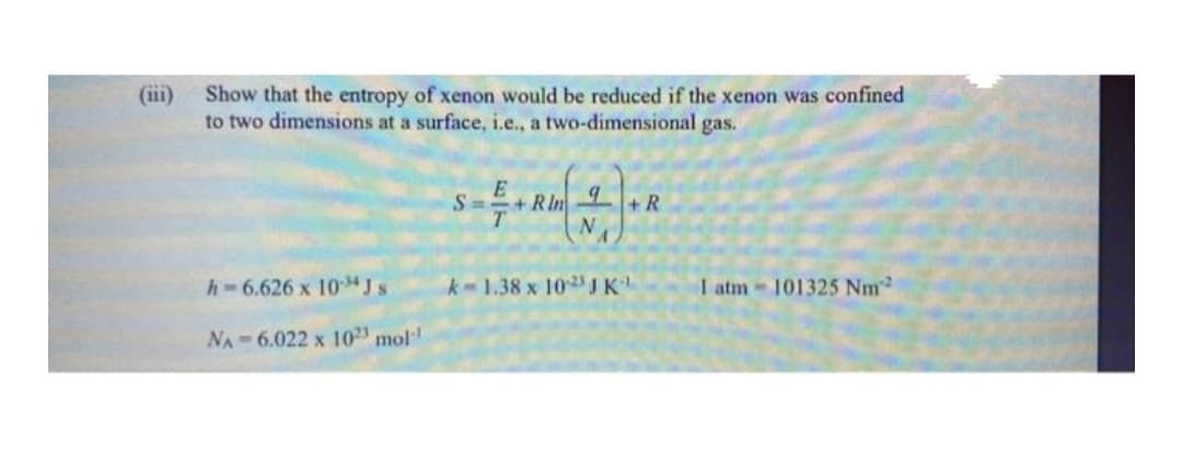 (iii)
Show that the entropy of xenon would be reduced if the xenon was confined
to two dimensions at a surface, i.e., a two-dimensional
gas.
+RIn
+ R
h-6.626 x 1034 J s
k-1.38 x 10JK
I atm 101325 Nm2
NA 6.022 x 102 mol
