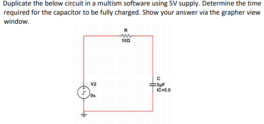 Duplicate the below circuit in a multism software using 5V supply. Determine the time
required for the capacitor to be fully charged. Show your answer via the grapher view
window.
V2
Os
R
www
1002
с
5µF
IC=0.0