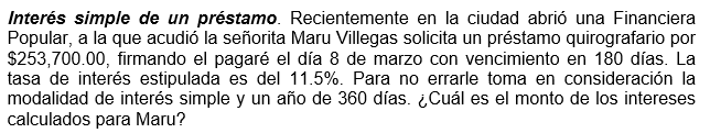 Interés simple de un préstamo. Recientemente en la ciudad abrió una Financiera
Popular, a la que acudió la señorita Maru Villegas solicita un préstamo quirografario por
$253,700.00, firmando el pagaré el día 8 de marzo con vencimiento en 180 días. La
tasa de interés estipulada es del 11.5%. Para no errarle toma en consideración la
modalidad de interés simple y un año de 360 días. ¿Cuál es el monto de los intereses
calculados para Maru?
