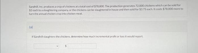 Sandhill, Inc. produces a crop of chickens at a total cost of $78,800. The production generates 72.000 chickens which can be sold for
$2 each to a slaughtering company, or the chickens can be slaughtered in house and then sold for $3.75 each. It costs $78,000 more to
turn the annual chicken crop into chicken meat.
(a)
If Sandhill slaughters the chickens, determine how much incremental profit or loss it would report.