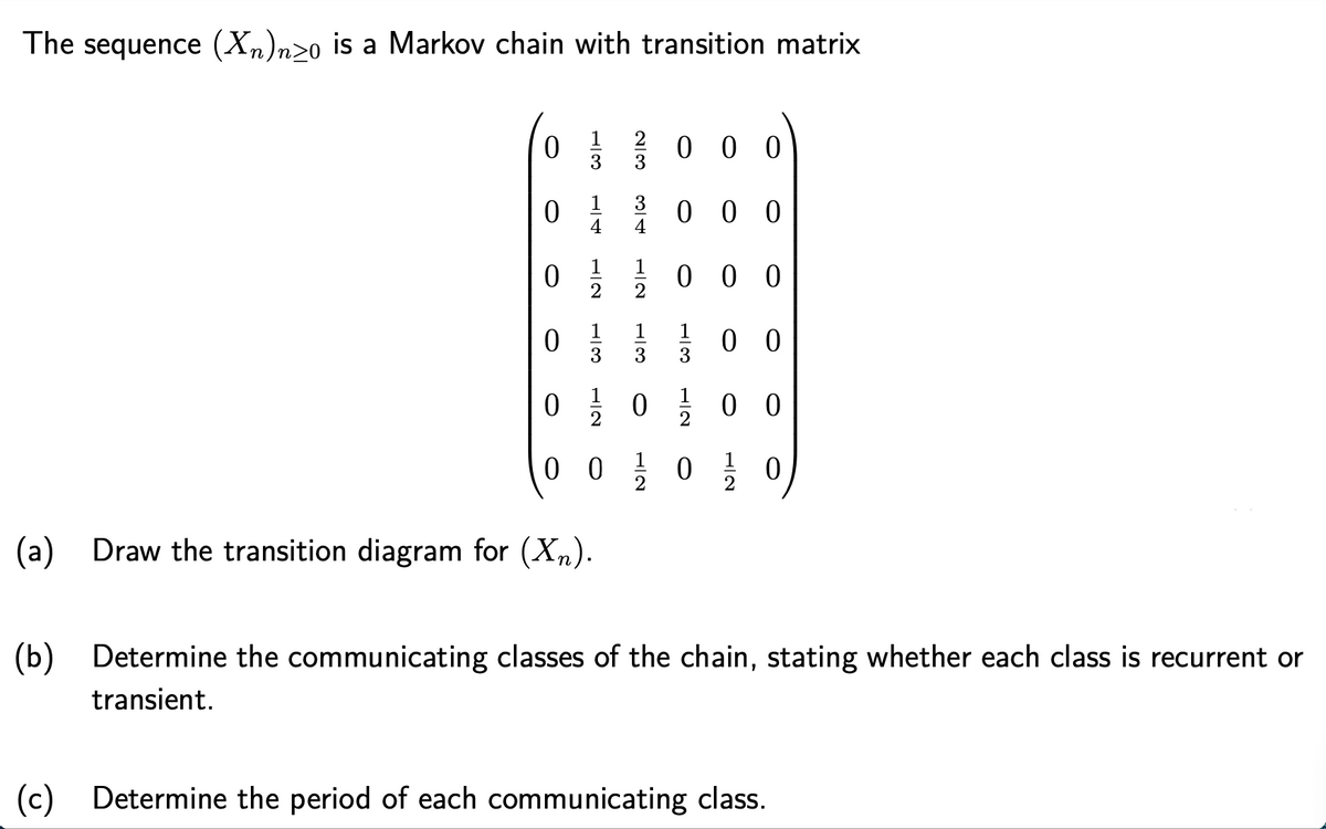 The sequence (Xn)n>o is a Markov chain with transition matrix
0 을
0 0 0
3
1
0 0 0
4
4
0 } 0 0 0
1
2
1
1
0 0
3
3
0 } 0 } 0 0
0 0
0 0 0
(a) Draw the transition diagram for (Xn).
(b)
Determine the communicating classes of the chain, stating whether each class is recurrent or
transient.
(c) Determine the period of each communicating class.
