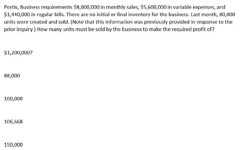 Portis, Business requirements $8,000,000 in monthly sales, $5,600,000 in variable expenses, and
$1,440,000 in regular bills. There are no initial or final inventory for the business. Last month, 80,000
units were created and sold. (Note that this information was previously provided in response to the
prior inquiry.) How many units must be sold by the business to make the required profit of?
$1,200,000?
88,000
100,000
106,668
150,000