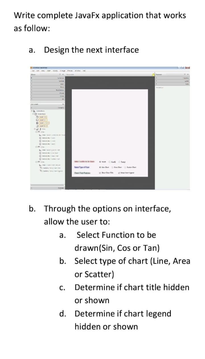 Write complete JavaFx application that works
as follow:
a. Design the next interface
a m ury ge
in ut
A C
hu Ce
WMen Clu FaN
N epd
b. Through the options on interface,
allow the user to:
а.
Select Function to be
drawn(Sin, Cos or Tan)
b. Select type of chart (Line, Area
or Scatter)
С.
Determine if chart title hidden
or shown
d. Determine if chart legend
hidden or shown
