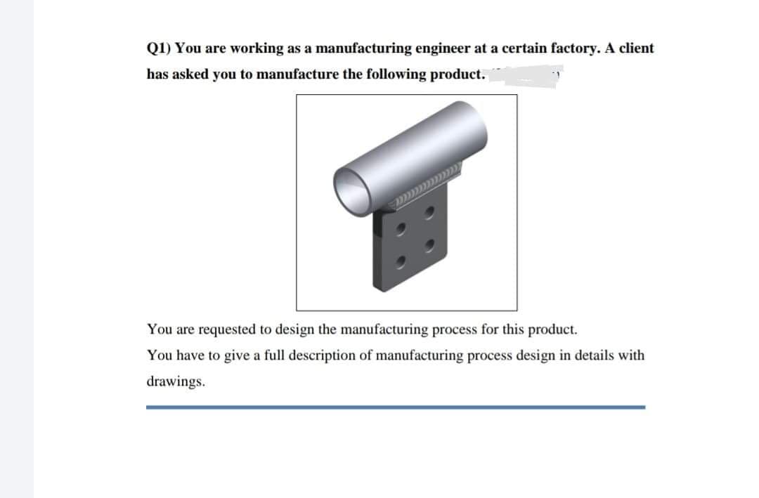 Q1) You are working as a manufacturing engineer at a certain factory. A client
has asked you to manufacture the following product.
You are requested to design the manufacturing process for this product.
You have to give a full description of manufacturing process design in details with
drawings.
