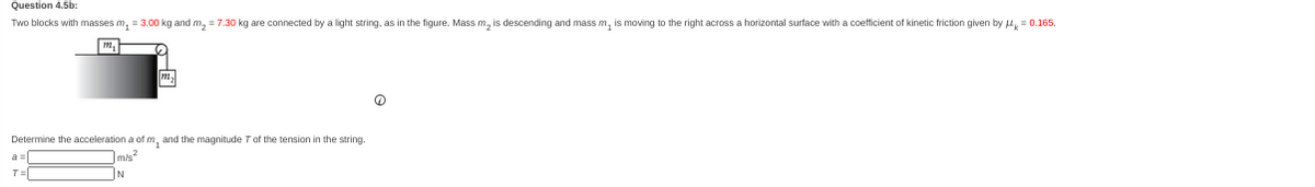 Question 4.5b:
Two blocks with masses m₁ = 3.00 kg and m₂ = 7.30 kg are connected by a light string, as in the figure. Mass m₂ is descending and mass m, is moving to the right across a horizontal surface with a coefficient of kinetic friction given by μ = 0.165.
M₁
m
Determine the acceleration a of m, and the magnitude 7 of the tension in the string.
7m/s²
IN
a=
T=
Q