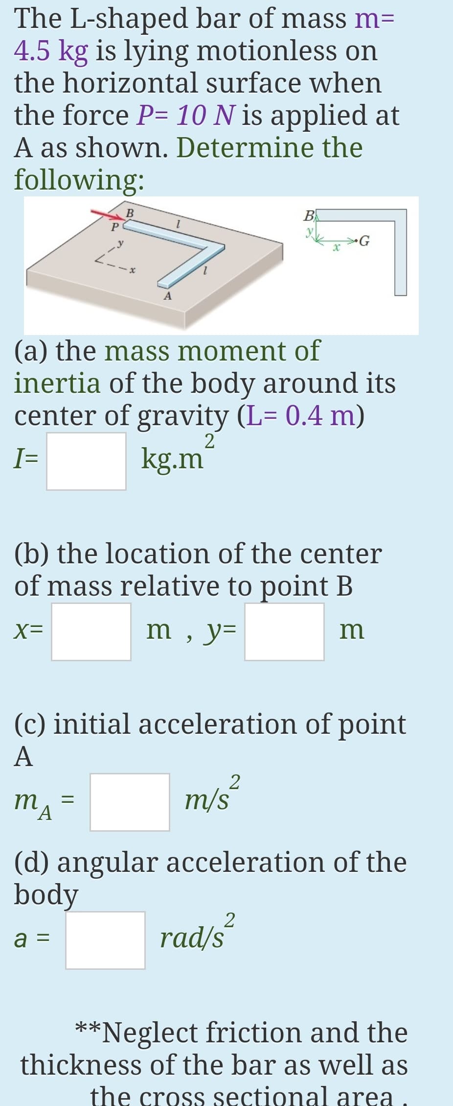 The L-shaped bar of mass m=
4.5 kg is lying motionless on
the horizontal surface when
the force P= 10 N is applied at
A as shown. Determine the
following:
B
B
(a) the mass moment of
inertia of the body around its
center of gravity (L= 0.4 m)
I=
kg.m
(b) the location of the center
of mass relative to point B
X=
m , y=
m
(c) initial acceleration of point
А
2
MA
m/s
m
(d) angular acceleration of the
body
a =
rad/s
**Neglect friction and the
thickness of the bar as well as
the cross sectional area.
