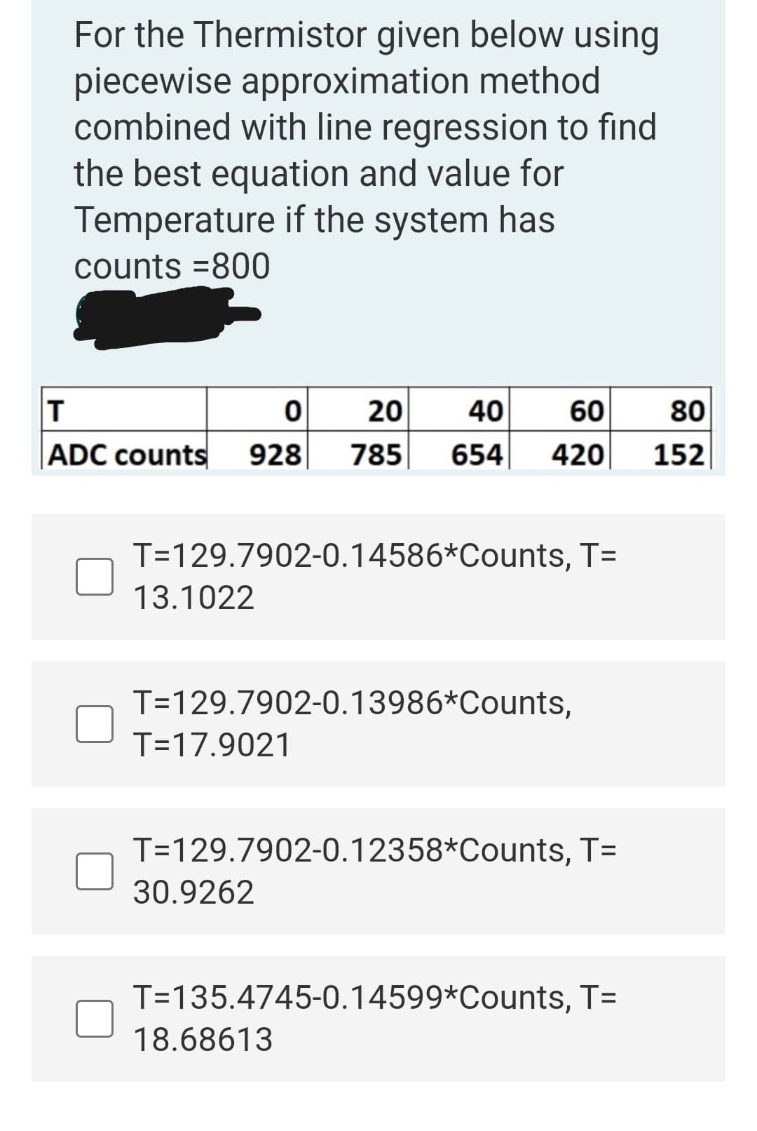 For the Thermistor given below using
piecewise approximation method
combined with line regression to find
the best equation and value for
Temperature if the system has
counts =800
20
40
60
80
|ADC counts
928
785
654
420
152
T=129.7902-0.14586*Counts, T=
13.1022
T=129.7902-0.13986*Counts,
T=17.9021
T=129.7902-0.12358*Counts, T=
30.9262
T=135.4745-0.14599*Counts, T=
18.68613
