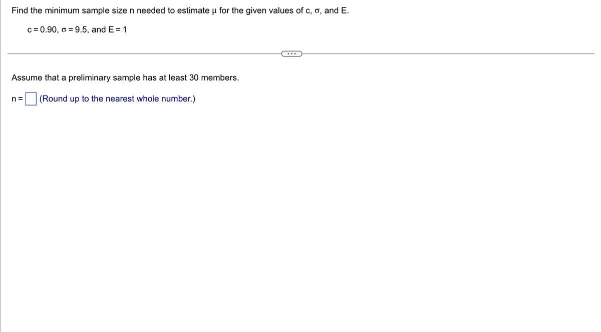 Find the minimum sample size n needed to estimate u for the given values of c, o, and E.
c = 0.90, o = 9.5, and E = 1
Assume that a preliminary sample has at least 30 members.
n= (Round up to the nearest whole number.)