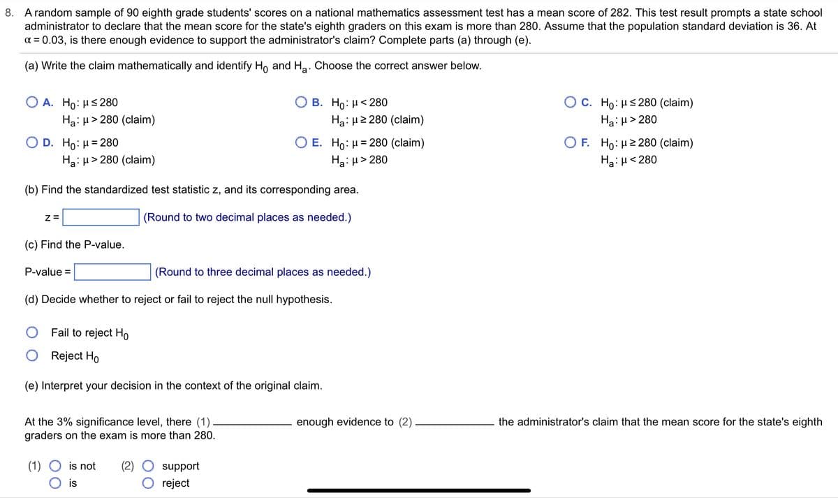 8. A random sample of 90 eighth grade students' scores on a national mathematics assessment test has a mean score of 282. This test result prompts a state school
administrator to declare that the mean score for the state's eighth graders on this exam is more than 280. Assume that the population standard deviation is 36. At
α = 0.03, is there enough evidence to support the administrator's claim? Complete parts (a) through (e).
(a) Write the claim mathematically and identify Ho and H₂. Choose the correct answer below.
O A. Ho: μ≤280
Ha: μ> 280 (claim)
O D. Ho: μ = 280
Z=
(c) Find the P-value.
Ha: μ> 280 (claim)
(b) Find the standardized test statistic z, and its corresponding area.
(Round to two decimal places as needed.)
P-value=
B. Ho: μ< 280
At the 3% significance level, there (1)
graders on the exam is more than 280.
(1) O is not (2)
O is
Ha: μ ≥280 (claim)
O E. Ho: μ = 280 (claim)
Ha:μ> 280
(Round to three decimal places as needed.)
(d) Decide whether to reject or fail to reject the null hypothesis.
Fail to reject Ho
Reject Ho
(e) Interpret your decision in the context of the original claim.
support
reject
enough evidence to (2)
O C. Ho: μ≤280 (claim)
Ha:μ> 280
OF. Ho: μ ≥280 (claim)
Ha:μ< 280
the administrator's claim that the mean score for the state's eighth