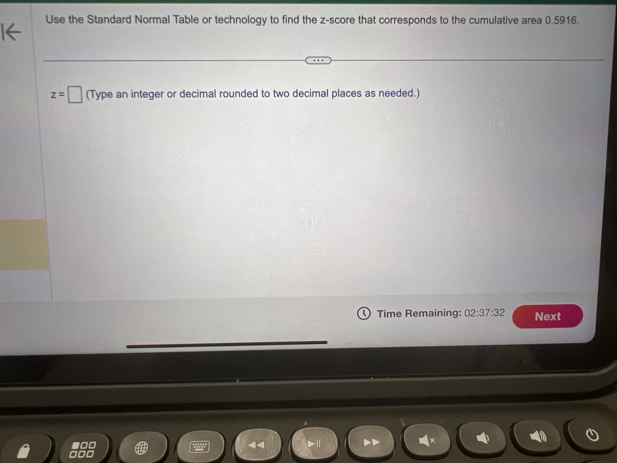 K
Use the Standard Normal Table or technology to find the z-score that corresponds to the cumulative area 0.5916.
Z= (Type an integer or decimal rounded to two decimal places as needed.)
000
000
11
Time Remaining: 02:37:32
Next