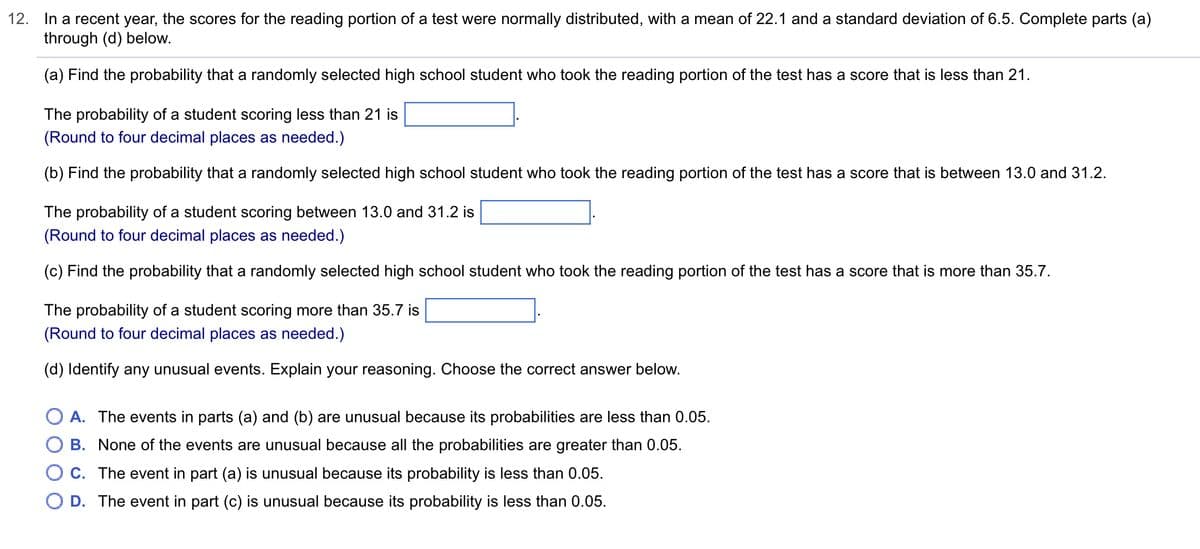 12. In a recent year, the scores for the reading portion of a test were normally distributed, with a mean of 22.1 and a standard deviation of 6.5. Complete parts (a)
through (d) below.
(a) Find the probability that a randomly selected high school student who took the reading portion of the test has a score that is less than 21.
The probability of a student scoring less than 21 is
(Round to four decimal places as needed.)
(b) Find the probability that a randomly selected high school student who took the reading portion of the test has a score that is between 13.0 and 31.2.
The probability of a student scoring between 13.0 and 31.2 is
(Round to four decimal places as needed.)
(c) Find the probability that a randomly selected high school student who took the reading portion of the test has a score that is more than 35.7.
The probability of a student scoring more than 35.7 is
(Round to four decimal places as needed.)
(d) Identify any unusual events. Explain your reasoning. Choose the correct answer below.
O A. The events in parts (a) and (b) are unusual because its probabilities are less than 0.05.
O B. None of the events are unusual because all the probabilities are greater than 0.05.
C.
The event in part (a) is unusual because its probability is less than 0.05.
D. The event in part (c) is unusual because its probability is less than 0.05.