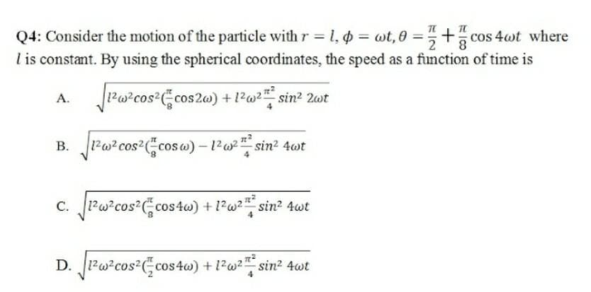 Q4: Consider the motion of the particle with r = 1, p = wt,0 =+cos 4wt where
I is constant. By using the spherical coordinates, the speed as a function of time is
²
1²w²cos² (cos2w) + 1²w² sin² 2wt
B. √1²w² cos² (cosw) - 1² w²sin² 4wt
C. √1² w²cos² (cos4w) + 1² w²™ ² sin² 4wt
A.
D. 1²w²cos² (cos4w) + 1² w²™ sin² 4wt