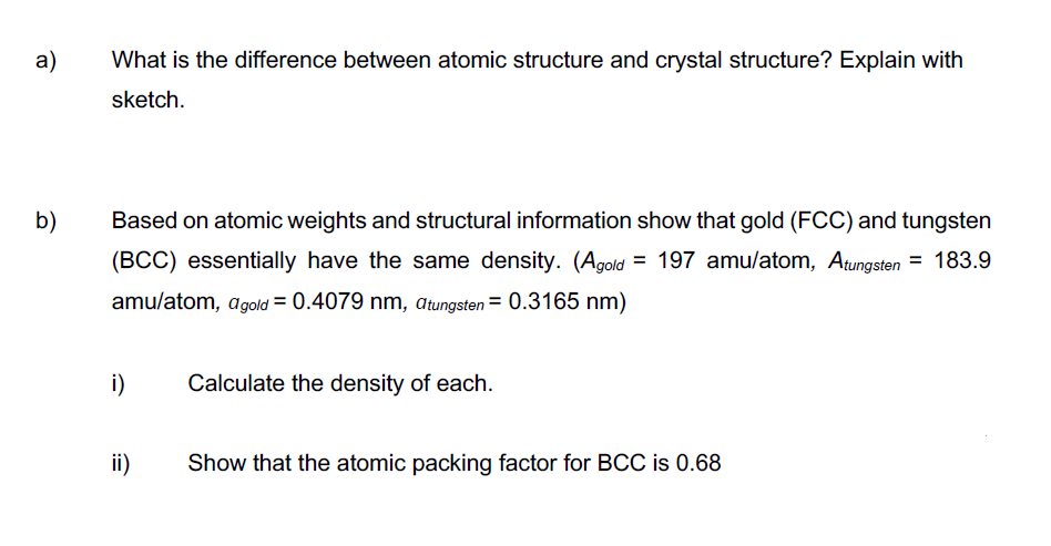 a)
What is the difference between atomic structure and crystal structure? Explain with
sketch.
b)
Based on atomic weights and structural information show that gold (FCC) and tungsten
(BCC) essentially have the same density. (Agold = 197 amu/atom, Atungsten = 183.9
amu/atom, agold = 0.4079 nm, Atungsten = 0.3165 nm)
i)
Calculate the density of each.
ii)
Show that the atomic packing factor for BCC is 0.68
