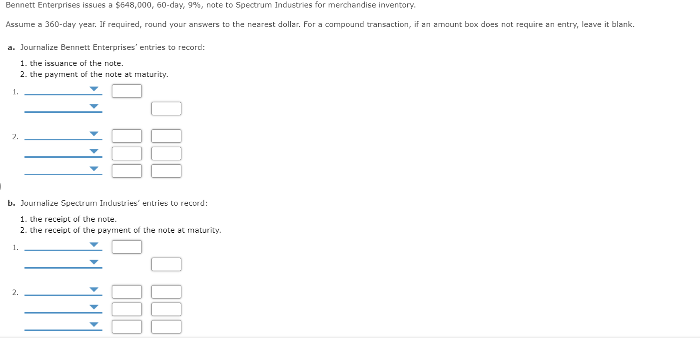 Bennett Enterprises issues a $648,000, 60-day, 9%, note to Spectrum Industries for merchandise inventory.
Assume a 360-day year. If required, round your answers to the nearest dollar. For a compound transaction, if an amount box does not require an entry, leave it blank.
a. Journalize Bennett Enterprises' entries to record:
1. the issuance of the note.
2. the payment of the note at maturity.
1.
2.
b. Journalize Spectrum Industries' entries to record:
1. the receipt of the note.
2. the receipt of the
nent of the note at
rity.
1.
2.
