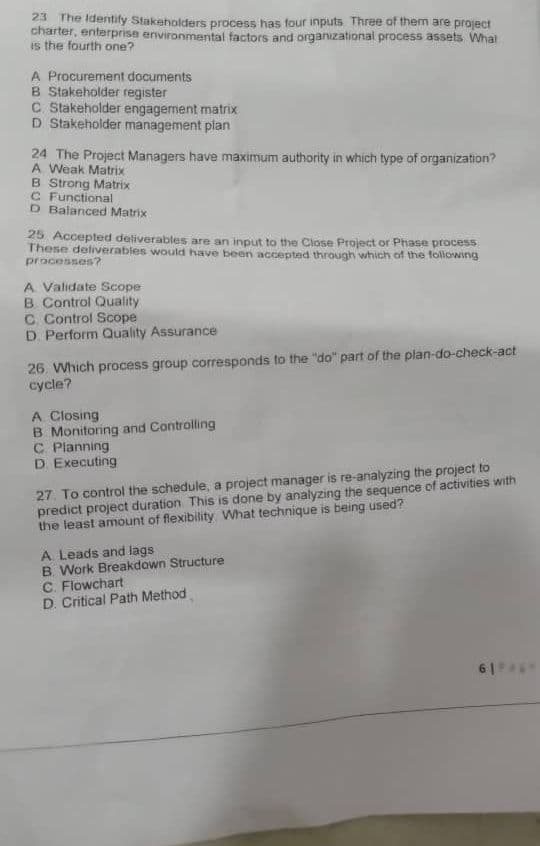 23 The Identify Stakeholders process has four inputs Three of them are project
charter, enterprise environmental factors and organizational process assets. What
is the fourth one?
A Procurement documents
B Stakeholder register
C. Stakeholder engagement matrix
D Stakeholder management plan
24 The Project Managers have maximum authority in which type of organization?
A Weak Matrix
B Strong Matrix
C Functional
D Balanced Matrix
25 Accepted deliverables are an input to the Close Project or Phase process
These deliverables would have been accepted through which of the following
processes?
A. Validate Scope
B Control Quality
C. Control Scope
D. Perform Quality Assurance
26. Which process group corresponds to the "do" part of the plan-do-check-act
cycle?
A Closing
B. Monitoring and Controlling
C. Planning
D. Executing
27. To control the schedule, a project manager is re-analyzing the project to
predict project duration. This is done by analyzing the sequence of activities with
the least amount of flexibility. What technique is being used?
A Leads and lags
B. Work Breakdown Structure
C. Flowchart
D. Critical Path Method
61461