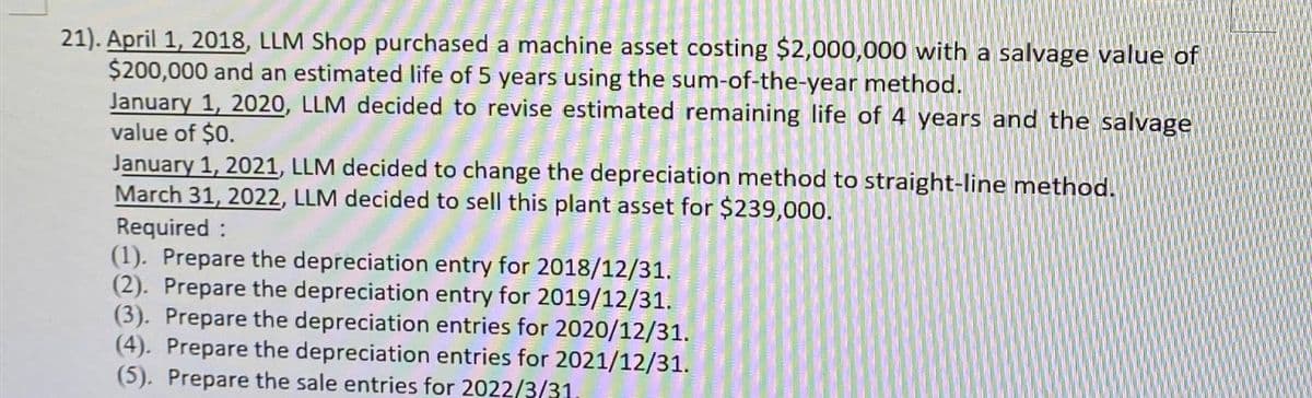 21). April 1, 2018, LLM Shop purchased a machine asset costing $2,000,000 with a salvage value of
$200,000 and an estimated life of 5 years using the sum-of-the-year method.
January 1, 2020, LLM decided to revise estimated remaining life of 4 years and the salvage
value of $0.
January 1, 2021, LLM decided to change the depreciation method to straight-line method.
March 31, 2022, LLM decided to sell this plant asset for $239,000.
Required:
(1). Prepare the depreciation entry for 2018/12/31.
(2). Prepare the depreciation entry for 2019/12/31.
(3). Prepare the depreciation entries for 2020/12/31.
(4). Prepare the depreciation entries for 2021/12/31.
(5). Prepare the sale entries for 2022/3/31