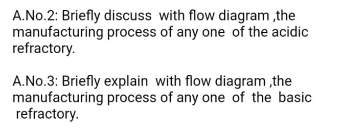 A.No.2: Briefly discuss with flow diagram ,the
manufacturing process of any one of the acidic
refractory.
A.No.3: Briefly explain with flow diagram ,the
manufacturing process of any one of the basic
refractory.
