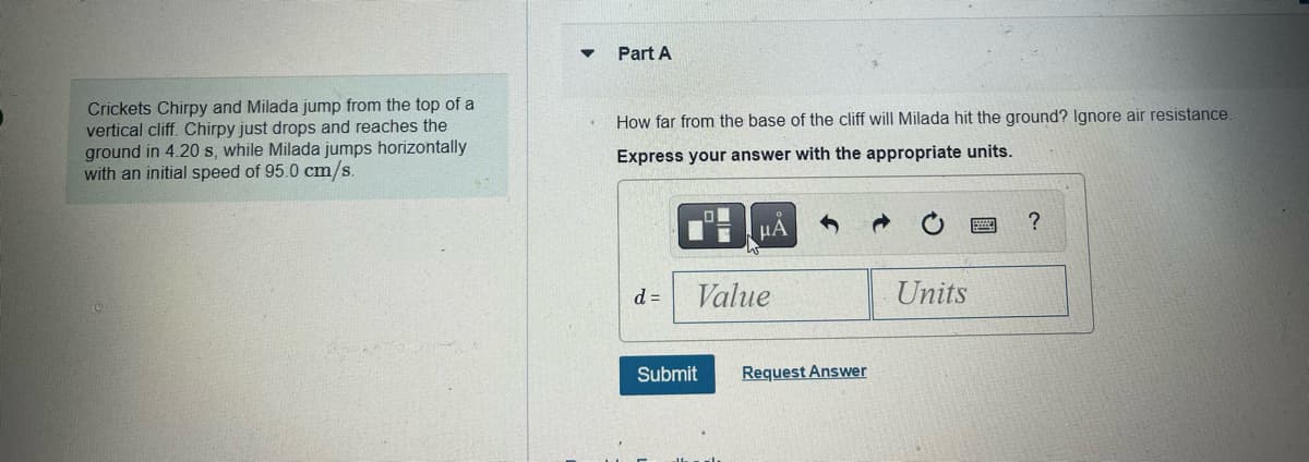 Crickets Chirpy and Milada jump from the top of a
vertical cliff. Chirpy just drops and reaches the
ground in 4.20 s, while Milada jumps horizontally
with an initial speed of 95.0 cm/s.
Part A
How far from the base of the cliff will Milada hit the ground? Ignore air resistance.
Express your answer with the appropriate units.
d =
HA
Value
Submit
Request Answer
Units
?
