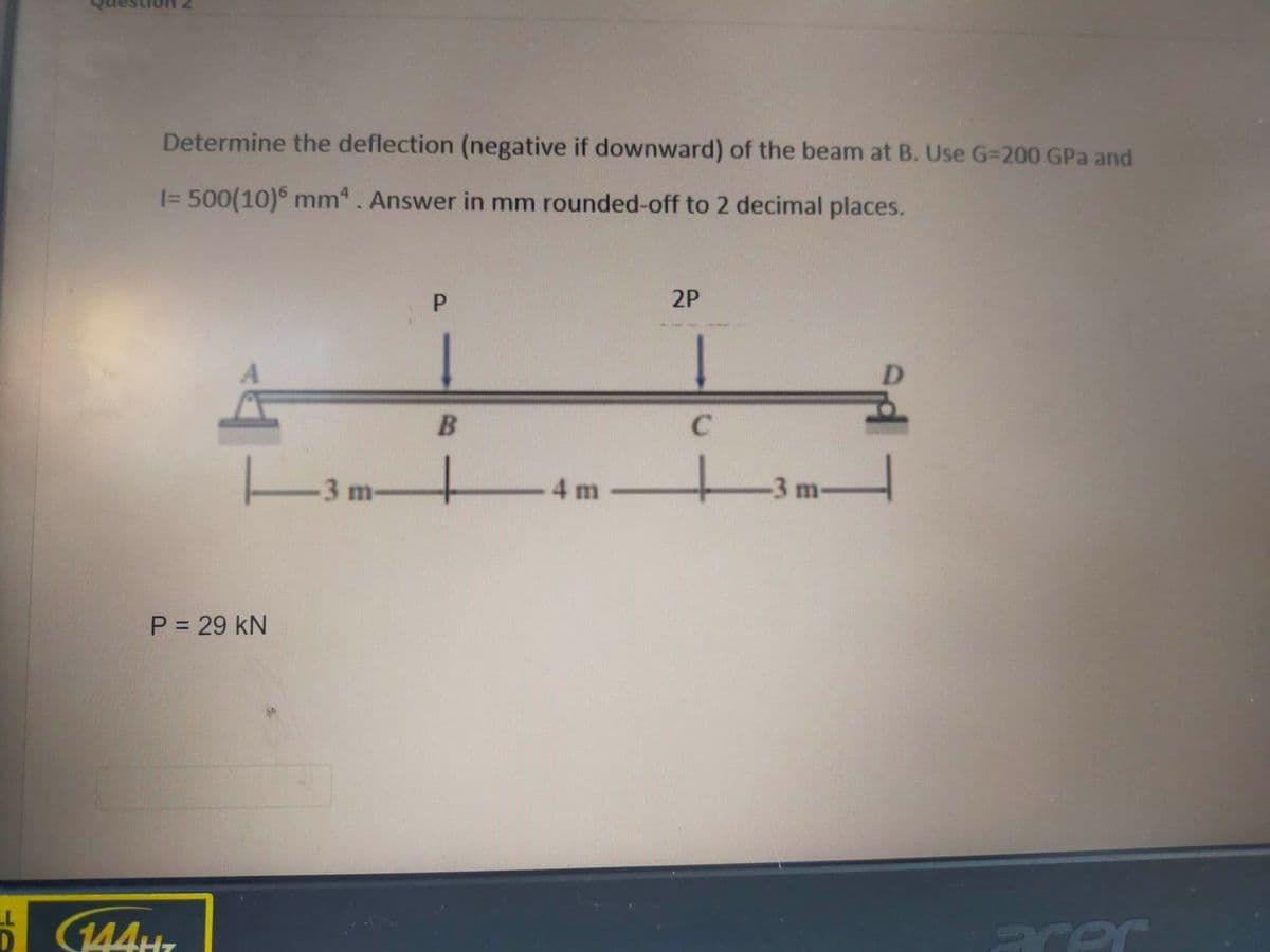 LL
Determine the deflection (negative if downward) of the beam at B. Use G-200 GPa and
I= 500(10)6 mm. Answer in mm rounded-off to 2 decimal places.
P = 29 KN
144H
3 m-
P
B
-
- 4 m
2P
C
H
-3 m-
acer