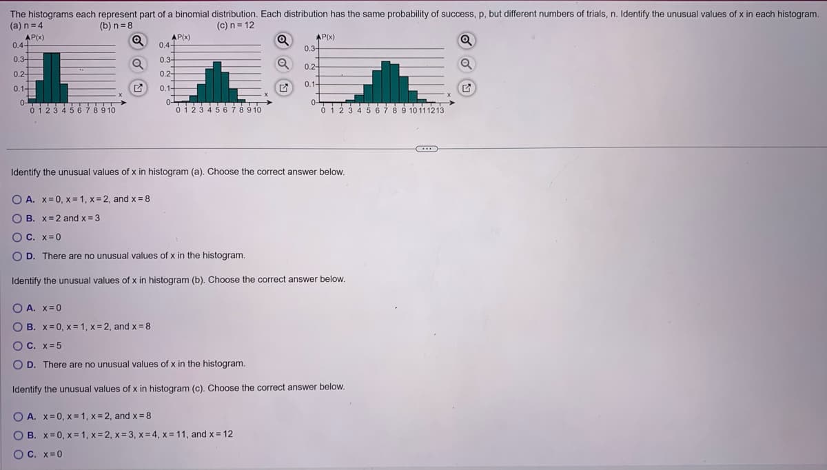The
histograms each represent part of a binomial distribution. Each distribution has the same probability of success, p, but different numbers of trials, n. Identify the unusual values of x in each histogram.
(a) n = 4
(b) n=8
(c) n = 12
AP(x)
Q
Q
Q
0.4-
0.3-
0.2-
0.1-
OTTI
0-
0 1 2 3 4 5 6 7 8 9 10
AP(x)
OA. X=0
O B. x=0, x= 1, x=2, and x=8
0.4-
0.3-
0.2-
0.1-
0-
0 1 2 3 4 5 6 7 8 9 10
Q
Q
AP(x)
O A. x=0, x= 1, x=2, and x = 8
O B. x=0, x= 1, x=2, x= 3, x=4, x= 11, and x = 12
O C. X=0
0.3-
0.2-
0.1-
Identify the unusual values of x in histogram (a). Choose the correct answer below.
O A. x=0, x= 1, x=2, and x = 8
OB. x=2 and x = 3
OC. X=0
O D. There are no unusual values of x in the histogram.
Identify the unusual values of x in histogram (b). Choose the correct answer below.
0-
0 1 2 3 4 5 6 7 8 9 10111213
OC. x=5
O D. There are no unusual values of x in the histogram.
Identify the unusual values of x in histogram (c). Choose the correct answer below.