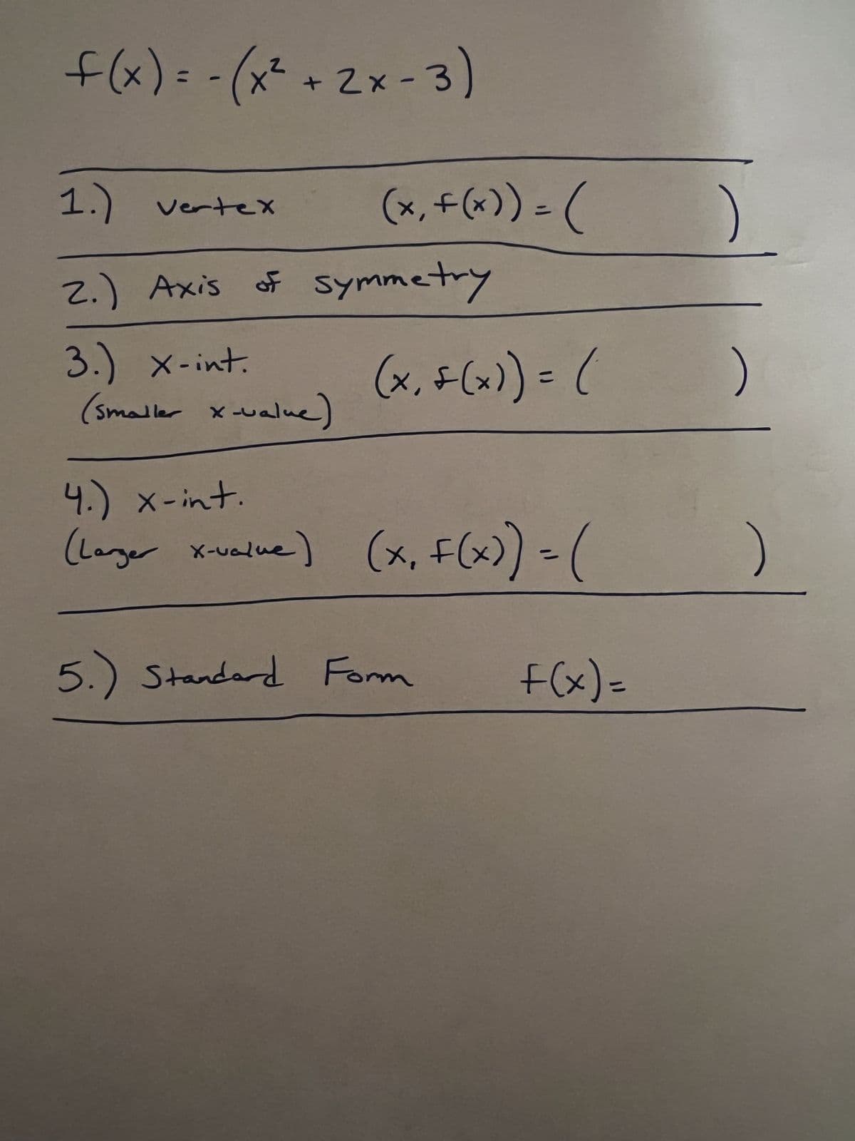 f(x) = -(x² + 2x - 3)
1.) Vertex
(x₁ + (x)) = (
2.) Axis of symmetry
3.) x-int.
(x₁ + (x)) = (
(smaller x-value)
4.) x-int.
(Larger x-value) (x, f(x)) = (
5.) Standard Form
f(x)=