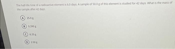 The half-life time of a radioactive element is 6.0 days. A sample of 50.0 g of this element is studied for 42 days. What is the mass of
the sample after 42 days
A) 25.0 g
B) 0.390 g
C) 6.25%
D) 2.50 g