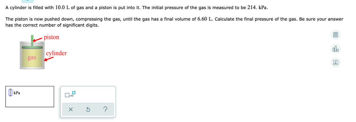 A cylinder is filled with 10.0 L of gas and a piston is put into it. The initial pressure of the gas is measured to be 214. kPa.
The piston is now pushed down, compressing the gas, until the gas has a final volume of 6.60 L. Calculate the final pressure of the gas. Be sure your answer
has the correct number of significant digits.
piston
olo
cylinder
gas
Ar
I kPa
x10
