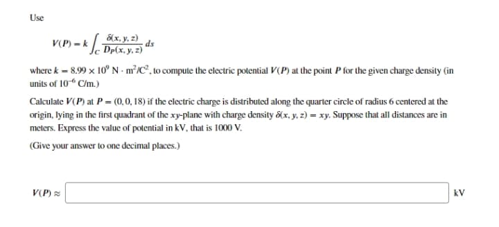 Use
V(P) = k
&x, y. z)
ds
Dp(x, y, z)
where k = 8.99 x 10° N - m²/C°, to compute the electric potential V(P) at the point P for the given charge density (in
units of 10- C/m.)
Calculate V(P) at P = (0,0, 18) if the electric charge is distributed along the quarter circle of radius 6 centered at the
origin, lying in the first quadrant of the xy-plane with charge density &(x, y, z) = xy. Suppose that all distances are in
meters. Express the value of potential in kV, that is 1000 V.
(Give your answer to one decimal places.)
V(P) =
kV
