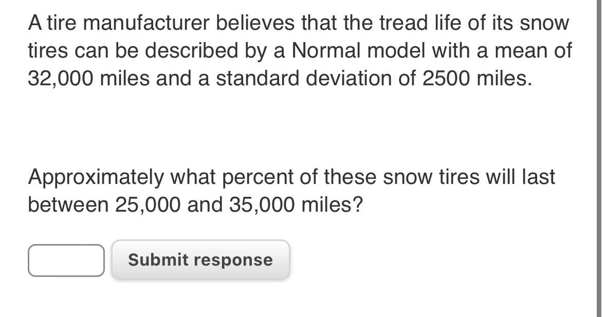 A tire manufacturer believes that the tread life of its snow
tires can be described by a Normal model with a mean of
32,000 miles and a standard deviation of 2500 miles.
Approximately what percent of these snow tires will last
between 25,000 and 35,000 miles?
Submit response