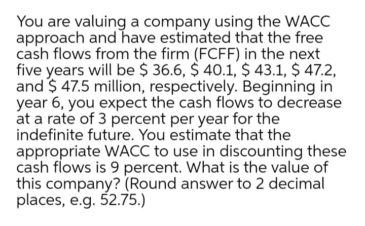 You are valuing a company using the WACC
approach and have estimated that the free
cash flows from the firm (FCFF) in the next
five years will be $ 36.6, $ 40.1, $ 43.1, $ 47.2,
and $ 47.5 million, respectively. Beginning in
year 6, you expect the cash flows to decrease
at a rate of 3 percent per year for the
indefinite future. You estimate that the
appropriate WACC to use in discounting these
cash flows is 9 percent. What is the value of
this company? (Round answer to 2 decimal
places, e.g. 52.75.)
