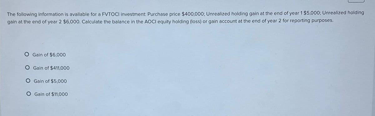 The following information is available for a FVTOCI investment: Purchase price $400,000; Unrealized holding gain at the end of year 1 $5,000; Unrealized holding
gain at the end of year 2 $6,000. Calculate the balance in the AOCI equity holding (loss) or gain account at the end of year 2 for reporting purposes.
O Gain of $6,000
O Gain of $411,000
O Gain of $5,000
O Gain of $11,000