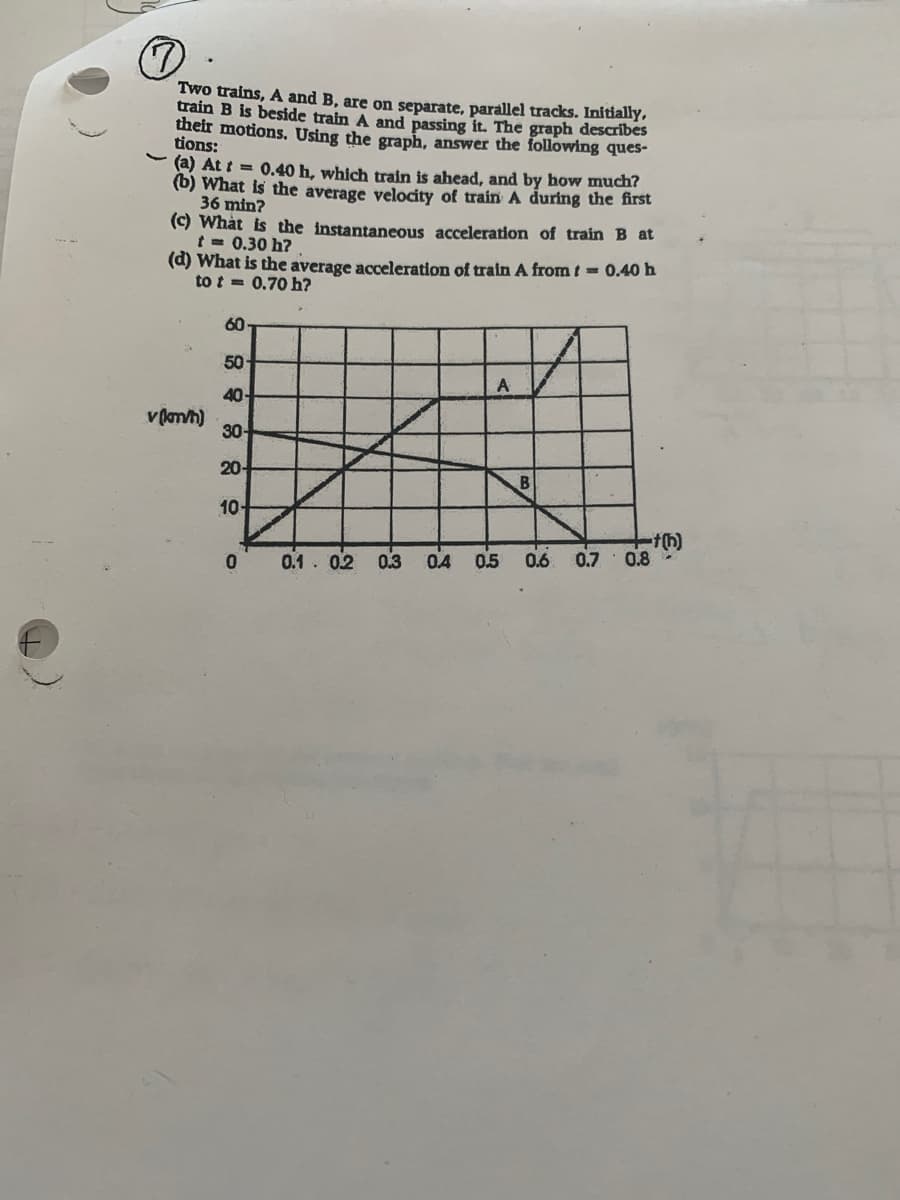 Two trains, A and B, are on separate, parallel tracks. Initially,
train B is beside train A and passing it. The graph describes
their motions. Using the graph, answer the following ques-
tions:
(a) At t = 0.40 h, which train is ahead, and by how much?
(b) What is the average velocity of train A during the first
36 min?
(c) What is the instantaneous acceleration of train B at
t = 0.30 h?
(d) What is the average acceleration of train A from t = 0.40 h
to t = 0.70 h?
60
50
40-
v lmh)
30-
20-
10-
0.1.02 03
04
0.5 0.6
0.7
0.8
