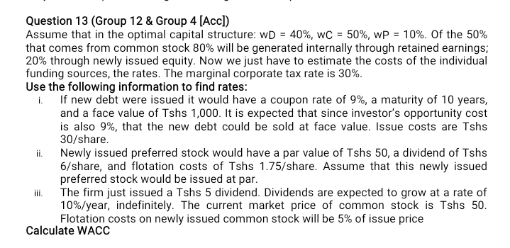 Question 13 (Group 12 & Group 4 [Accl)
Assume that in the optimal capital structure: wD = 40%, wC = 50%, wP = 10%. Of the 50%
that comes from common stock 80% will be generated internally through retained earnings;
20% through newly issued equity. Now we just have to estimate the costs of the individual
funding sources, the rates. The marginal corporate tax rate is 30%.
Use the following information to find rates:
If new debt were issued it would have a coupon rate of 9%, a maturity of 10 years,
i.
and a face value of Tshs 1,000. It is expected that since investor's opportunity cost
is also 9%, that the new debt could be sold at face value. Issue costs are Tshs
30/share.
Newly issued preferred stock would have a par value of Tshs 50, a dividend of Tshs
6/share, and flotation costs of Tshs 1.75/share. Assume that this newly issued
preferred stock would be issued at par.
The firm just issued a Tshs 5 dividend. Dividends are expected to grow at a rate of
10%/year, indefinitely. The current market price of common stock is Tshs 50.
Flotation costs on newly issued common stock will be 5% of issue price
ii.
Calculate WACC
