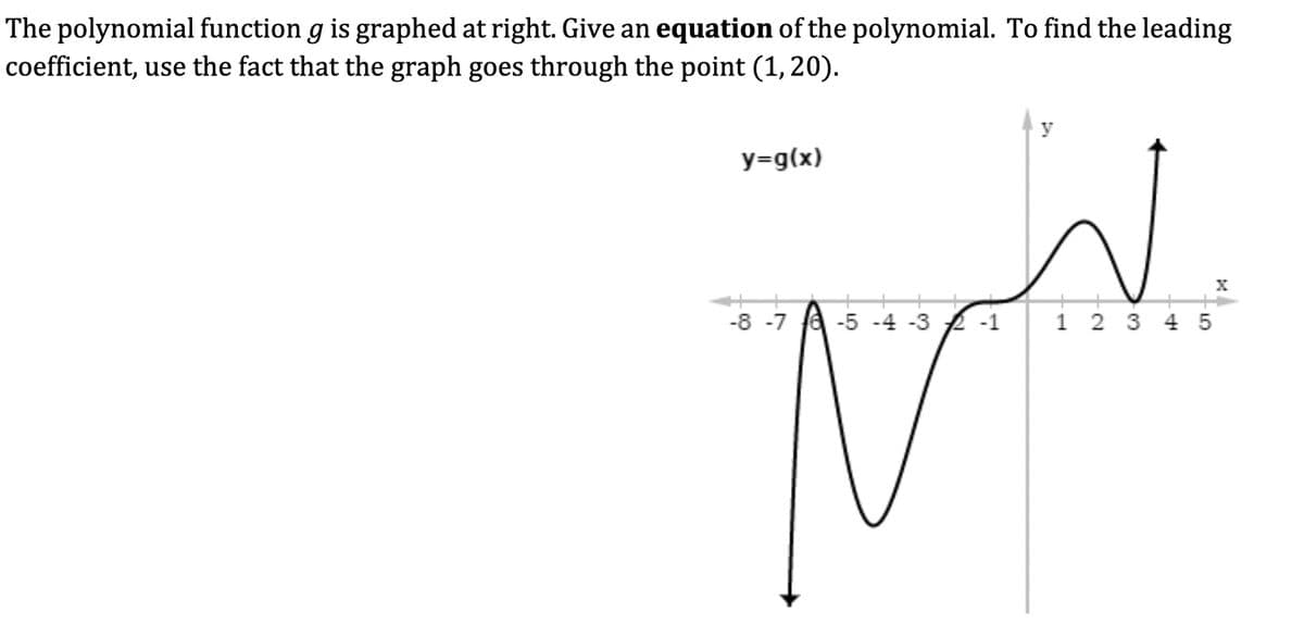 The polynomial function g is graphed at right. Give an equation of the polynomial. To find the leading
coefficient, use the fact that the graph goes through the point (1, 20).
y=g(x)
y
-8-7
-5-4-3
-1
N
1 23 45
X