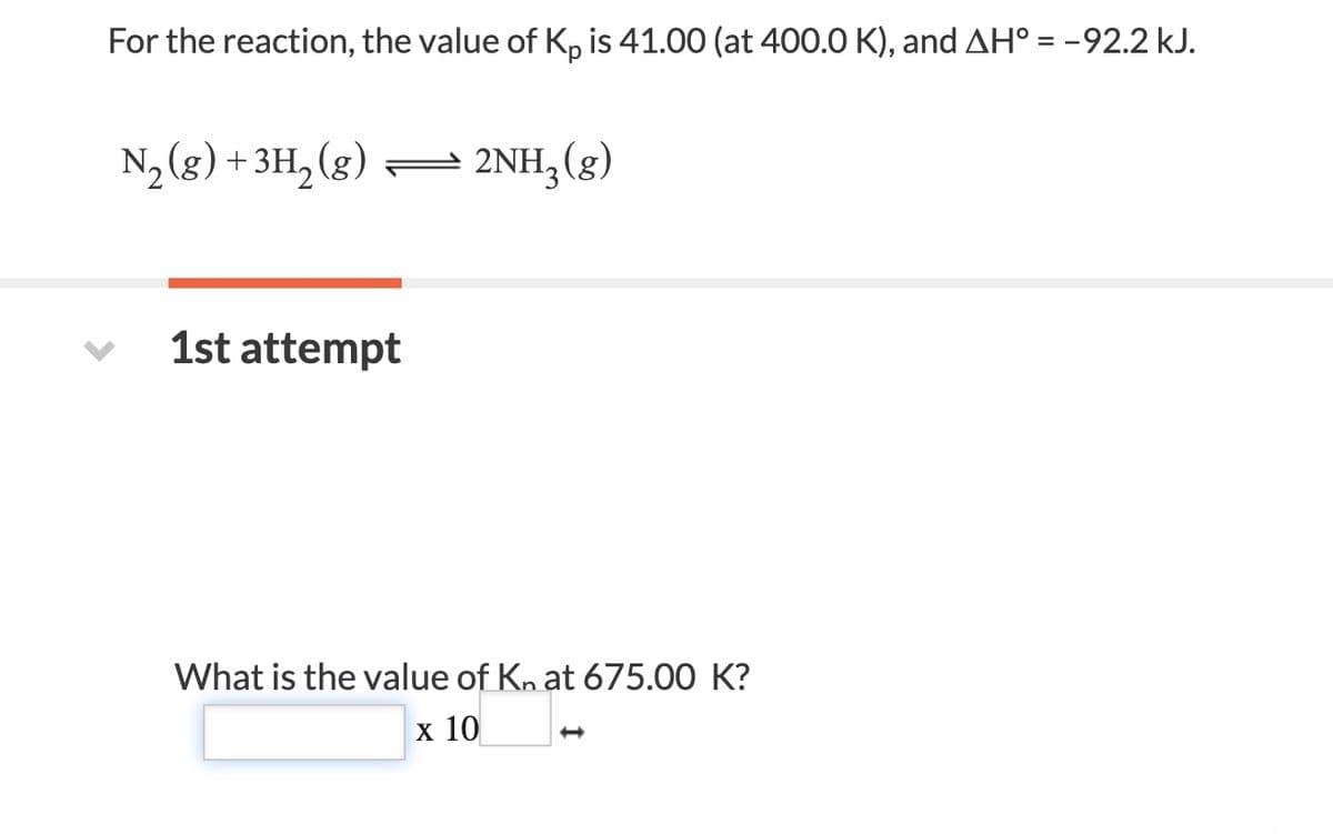 For the reaction, the value of K, is 41.00 (at 400.0 K), and AH° = -92.2 kJ.
N2(g) +3H, (g)
2NH;(g)
1st attempt
What is the value of Kn at 675.00 K?
х 10
