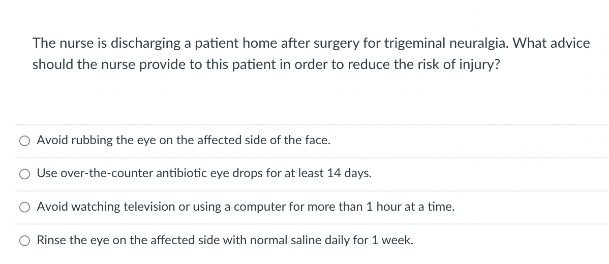 The nurse is discharging a patient home after surgery for trigeminal neuralgia. What advice
should the nurse provide to this patient in order to reduce the risk of injury?
Avoid rubbing the eye on the affected side of the face.
Use over-the-counter antibiotic eye drops for at least 14 days.
Avoid watching television or using a computer for more than 1 hour at a time.
Rinse the eye on the affected side with normal saline daily for 1 week.