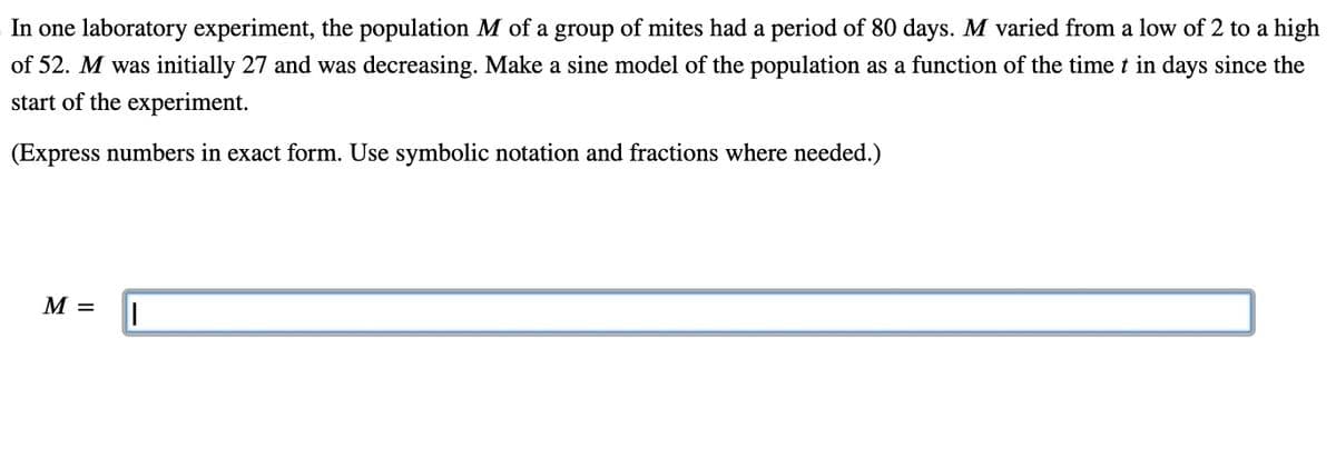 In one laboratory experiment, the population M of a group of mites had a period of 80 days. M varied from a low of 2 to a high
of 52. M was initially 27 and was decreasing. Make a sine model of the population as a function of the time t in days since the
start of the experiment.
(Express numbers in exact form. Use symbolic notation and fractions where needed.)
M =