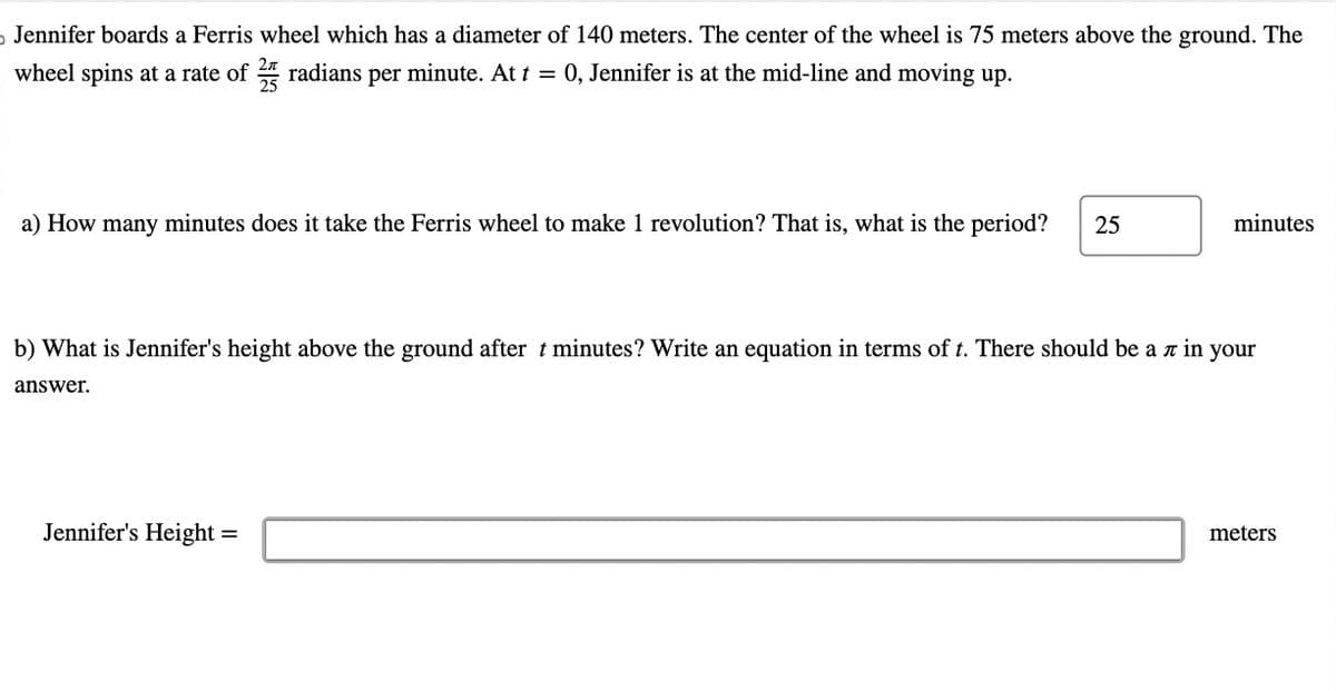 D Jennifer boards a Ferris wheel which has a diameter of 140 meters. The center of the wheel is 75 meters above the ground. The
wheel spins at a rate of 2 radians per minute. At t = 0, Jennifer is at the mid-line and moving up.
a) How many minutes does it take the Ferris wheel to make 1 revolution? That is, what is the period? 25
b) What is Jennifer's height above the ground after t minutes? Write an equation in terms of t. There should be a л in your
answer.
minutes
Jennifer's Height =
meters