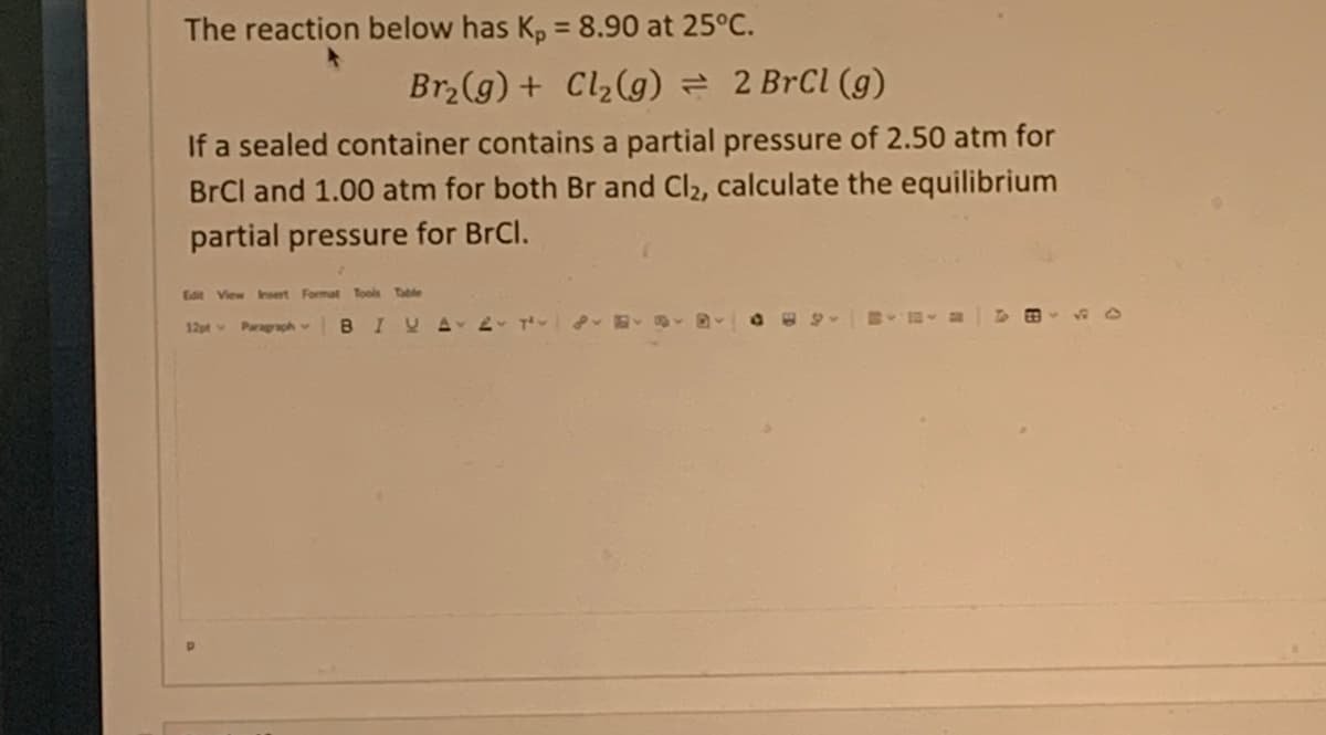 The reaction below has Kp = 8.90 at 25°C.
Br₂(g) + Cl₂(g) = 2 BrCl (g)
If a sealed container contains a partial pressure of 2.50 atm for
BrCl and 1.00 atm for both Br and Cl2, calculate the equilibrium
partial pressure for BrCl.
Edit View Insert Format Tools Table
12pt Paragraph BIVA 2 T² - D