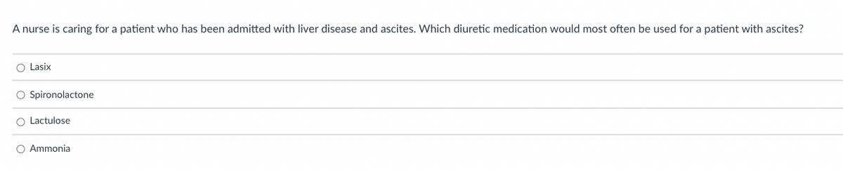 A nurse is caring for a patient who has been admitted with liver disease and ascites. Which diuretic medication would most often be used for a patient with ascites?
O Lasix
O Spironolactone
O Lactulose
O Ammonia