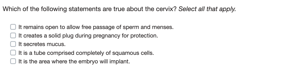Which of the following statements are true about the cervix? Select all that apply.
O It remains open to allow free passage of sperm and menses.
It creates a solid plug during pregnancy for protection.
It secretes mucus.
It is a tube comprised completely of squamous cells.
It is the area where the embryo will implant.